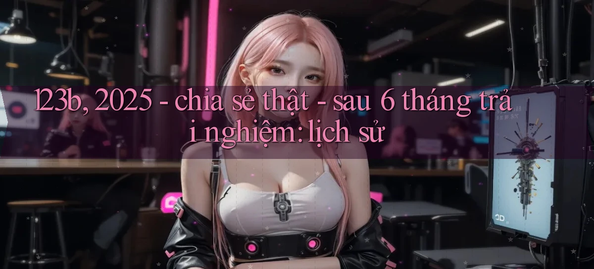 123b, 2025   chia sẻ thật   sau 6 tháng trải nghiệm lịch sử