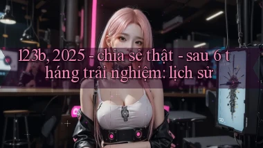 123b, 2025   chia sẻ thật   sau 6 tháng trải nghiệm lịch sử