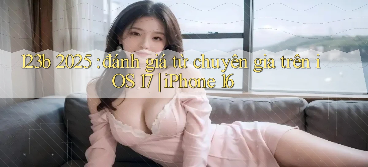 123b 2025 đánh giá từ chuyên gia trên iOS 17 iPhone 16