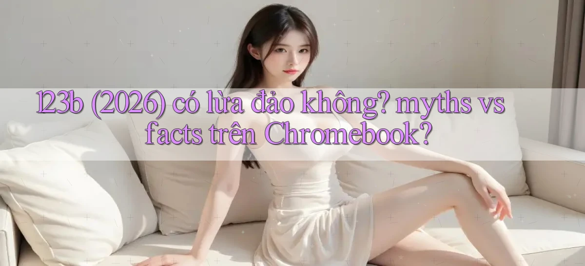 123b (2026) có lừa đảo không myths vs facts trên Chromebook