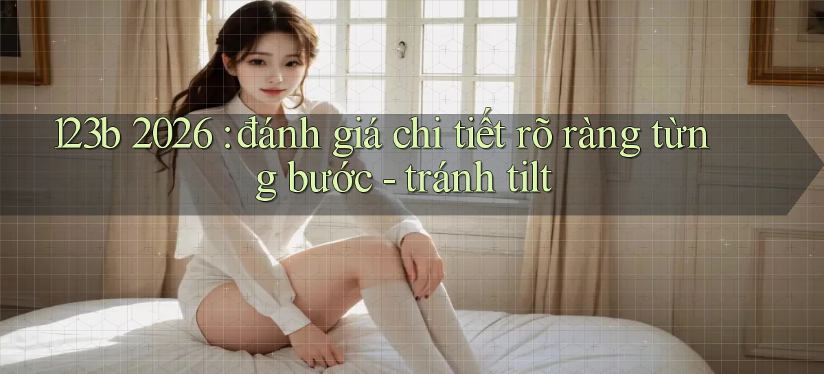 123b 2026 đánh giá chi tiết rõ ràng từng bước   tránh tilt