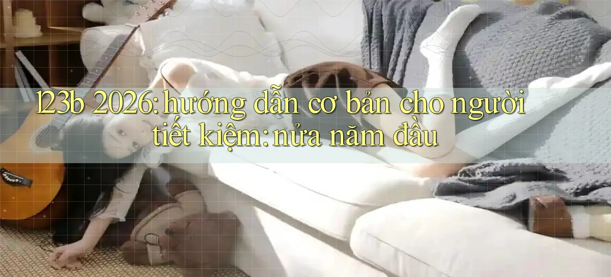 123b 2026 hướng dẫn cơ bản cho người tiết kiệm nửa năm đầu