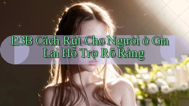 123b cách rút cho người ở Gia Lai hỗ trợ rõ ràng