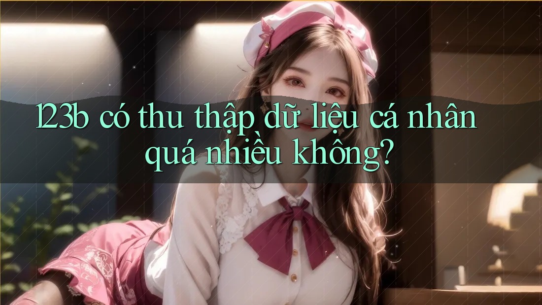 123b có thu thập dữ liệu cá nhân quá nhiều không? 123b có thu thập dữ liệu cá nhân quá nhiều không?
