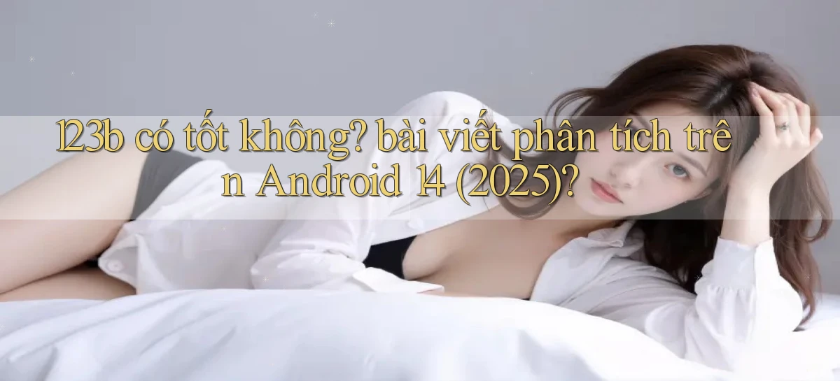 123b có tốt không bài viết phân tích trên Android 14 (2025)