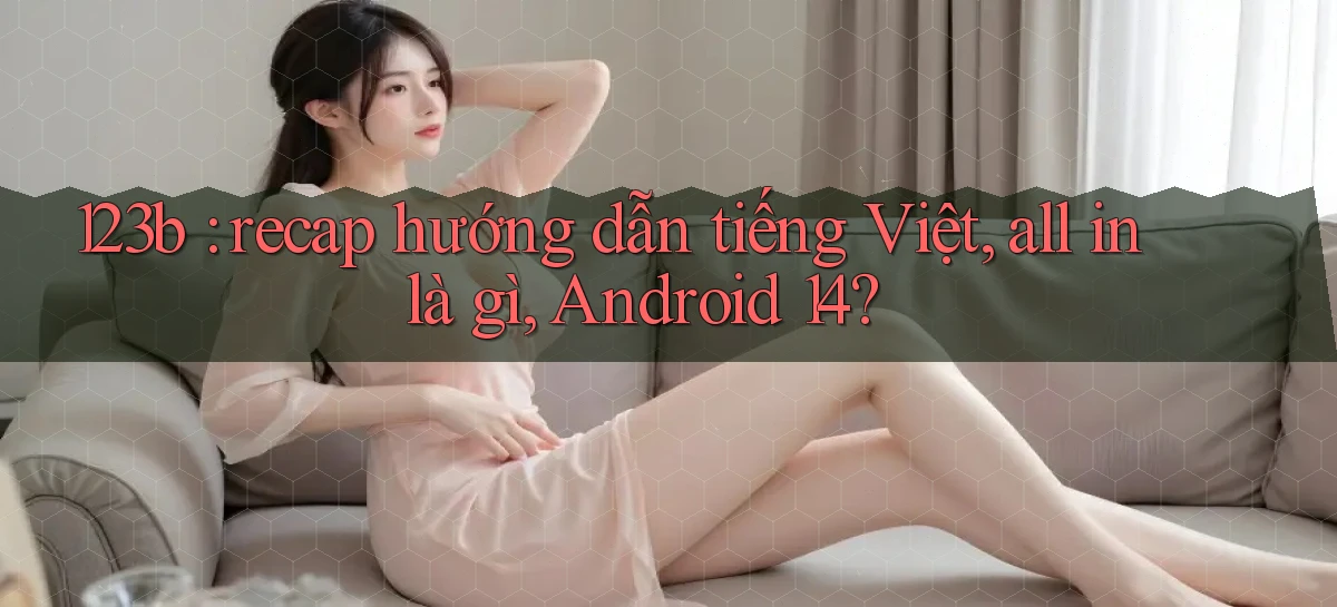 123b recap hướng dẫn tiếng Việt, all in là gì, Android 14