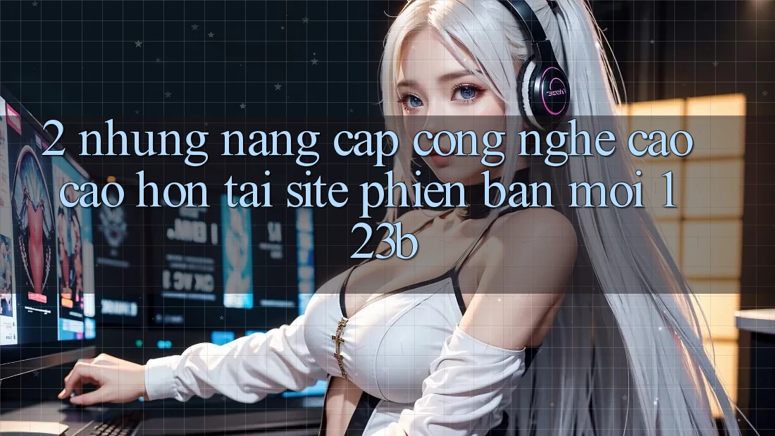 2. Những Nâng Cấp Công Nghệ Cao cao hơn Tại Site Phiên bản mới 123b 2. Những Nâng Cấp Công Nghệ Cao cao hơn Tại Site Phiên bản mới 123b