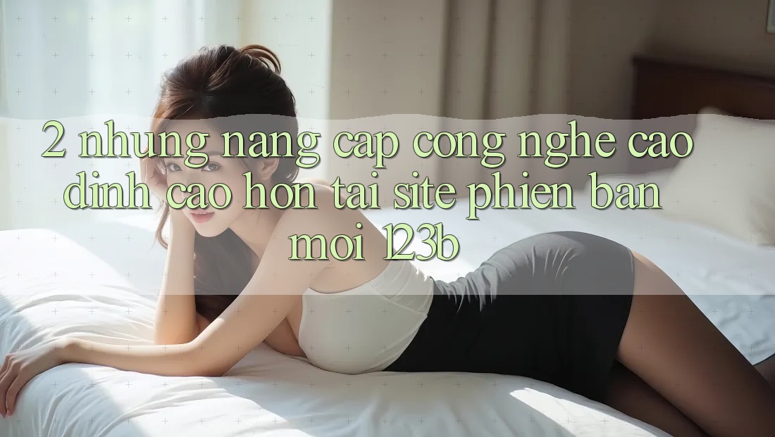 2. Những Nâng Cấp Công Nghệ Cao đỉnh cao hơn Tại Site Phiên bản mới 123b 2. Những Nâng Cấp Công Nghệ Cao đỉnh cao hơn Tại Site Phiên bản mới 123b