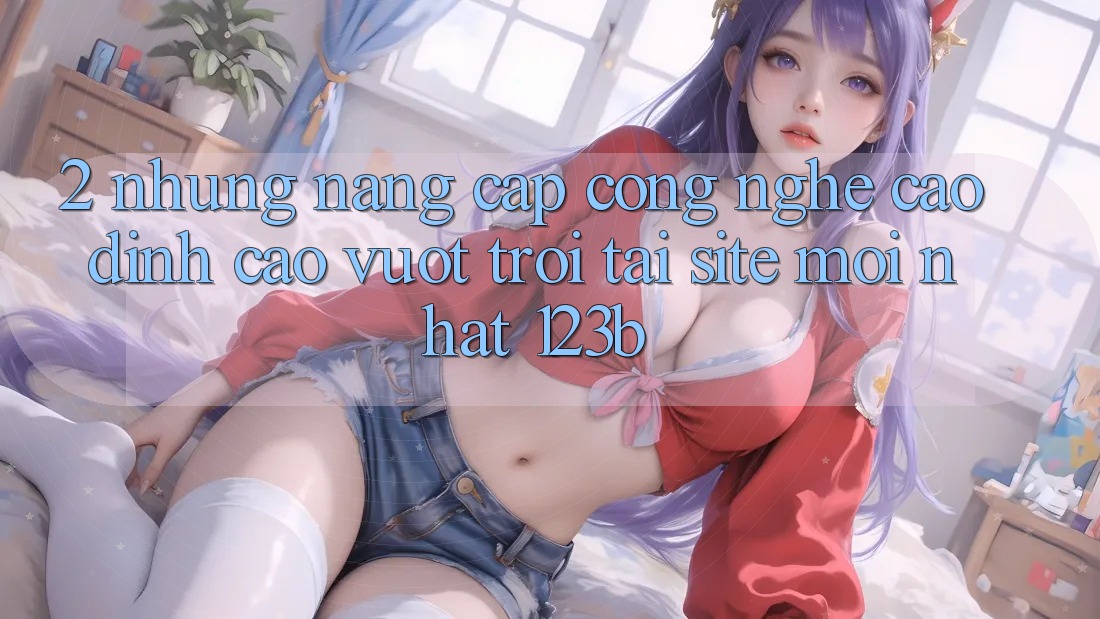 2. Những Nâng Cấp Công Nghệ Cao đỉnh cao vượt trội Tại Site Mới Nhất 123b 2. Những Nâng Cấp Công Nghệ Cao đỉnh cao vượt trội Tại Site Mới Nhất 123b
