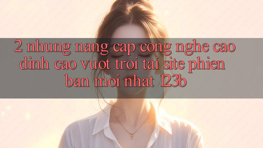 2. Những Nâng Cấp Công Nghệ Cao đỉnh cao vượt trội Tại Site Phiên bản mới Nhất 123b