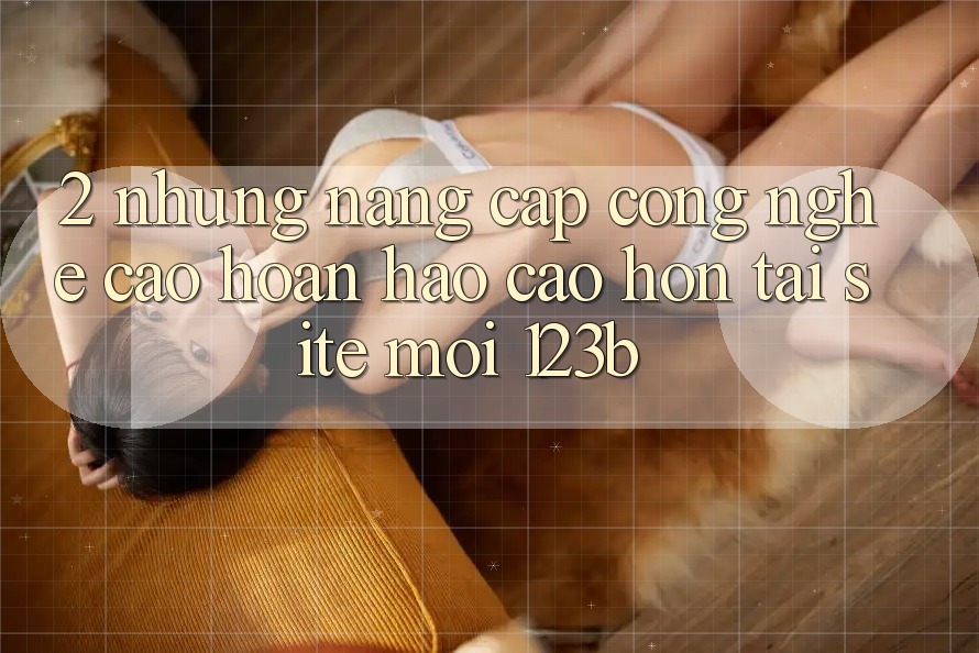 2. Những Nâng Cấp Công Nghệ Cao hoàn hảo cao hơn Tại Site Mới 123b 2. Những Nâng Cấp Công Nghệ Cao hoàn hảo cao hơn Tại Site Mới 123b