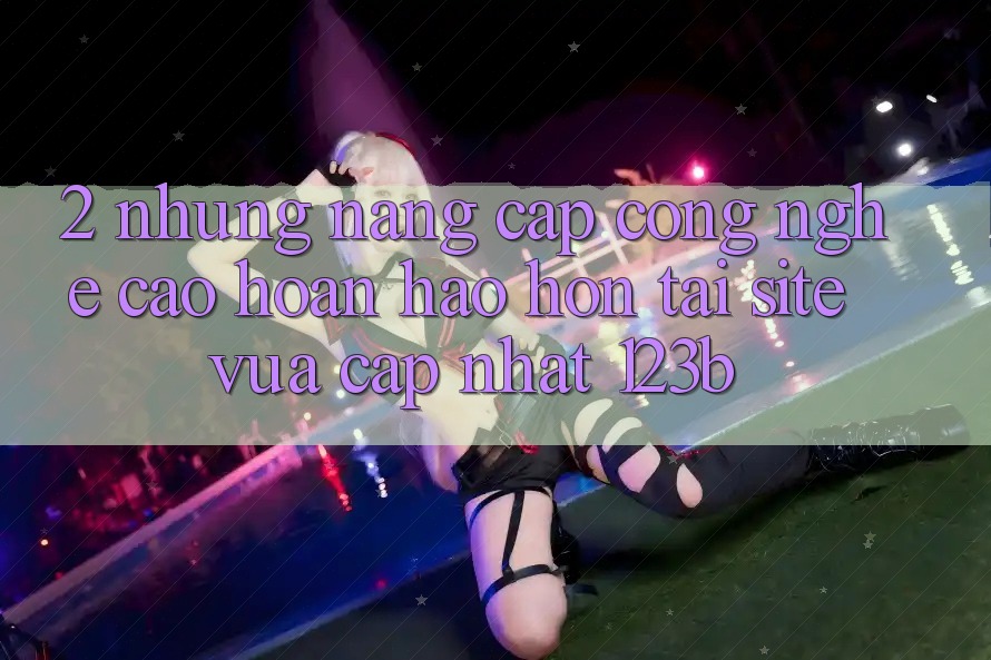 2. Những Nâng Cấp Công Nghệ Cao hoàn hảo hơn Tại Site Vừa cập nhật 123b 2. Những Nâng Cấp Công Nghệ Cao hoàn hảo hơn Tại Site Vừa cập nhật 123b