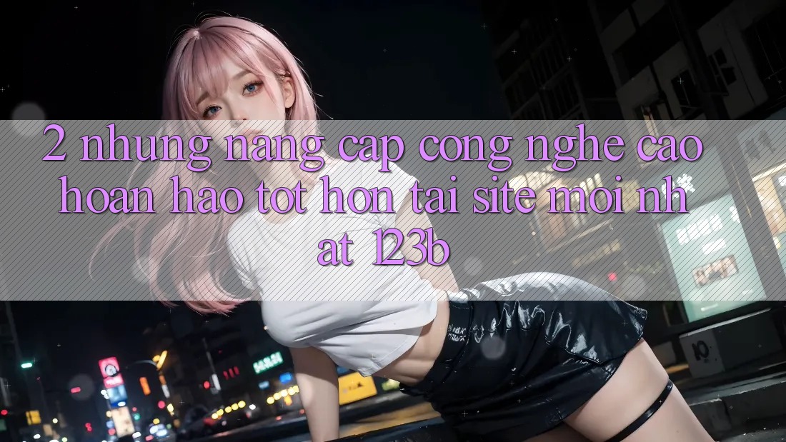 2. Những Nâng Cấp Công Nghệ Cao hoàn hảo tốt hơn Tại Site Mới Nhất 123b 2. Những Nâng Cấp Công Nghệ Cao hoàn hảo tốt hơn Tại Site Mới Nhất 123b