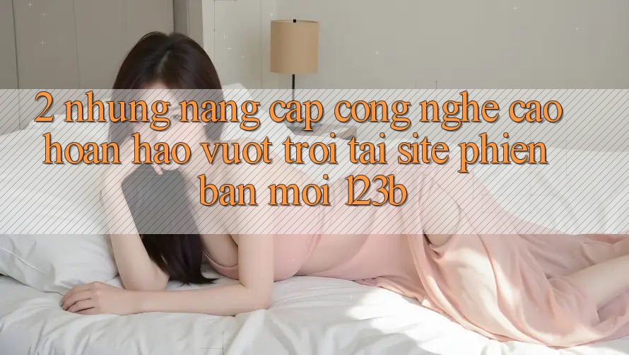 2. Những Nâng Cấp Công Nghệ Cao hoàn hảo vượt trội Tại Site Phiên bản mới 123b 2. Những Nâng Cấp Công Nghệ Cao hoàn hảo vượt trội Tại Site Phiên bản mới 123b