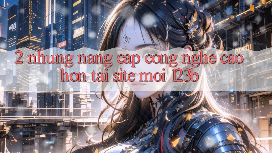 2. Những Nâng Cấp Công Nghệ Cao hơn Tại Site Mới 123b 2. Những Nâng Cấp Công Nghệ Cao hơn Tại Site Mới 123b