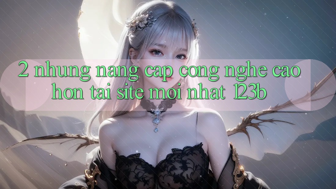 2. Những Nâng Cấp Công Nghệ Cao hơn Tại Site Mới Nhất 123b 2. Những Nâng Cấp Công Nghệ Cao hơn Tại Site Mới Nhất 123b