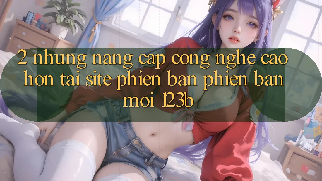 2. Những Nâng Cấp Công Nghệ Cao hơn Tại Site Phiên bản phiên bản mới 123b 2. Những Nâng Cấp Công Nghệ Cao hơn Tại Site Phiên bản phiên bản mới 123b