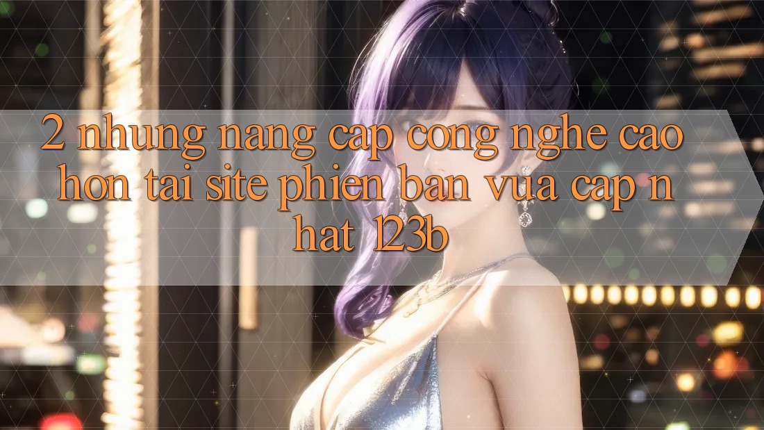 2. Những Nâng Cấp Công Nghệ Cao hơn Tại Site Phiên bản vừa cập nhật 123b 2. Những Nâng Cấp Công Nghệ Cao hơn Tại Site Phiên bản vừa cập nhật 123b