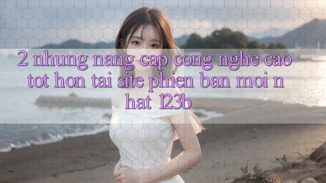2. Những Nâng Cấp Công Nghệ Cao tốt hơn Tại Site Phiên bản mới Nhất 123b 2. Những Nâng Cấp Công Nghệ Cao tốt hơn Tại Site Phiên bản mới Nhất 123b