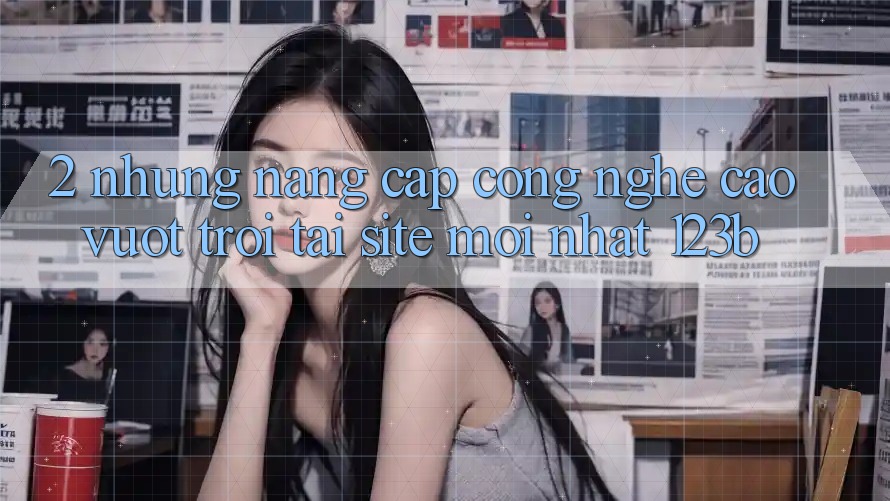 2. Những Nâng Cấp Công Nghệ Cao vượt trội Tại Site Mới Nhất 123b 2. Những Nâng Cấp Công Nghệ Cao vượt trội Tại Site Mới Nhất 123b