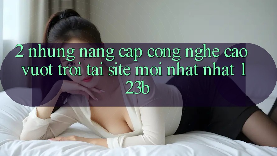 2. Những Nâng Cấp Công Nghệ Cao vượt trội Tại Site Mới nhất Nhất 123b 2. Những Nâng Cấp Công Nghệ Cao vượt trội Tại Site Mới nhất Nhất 123b