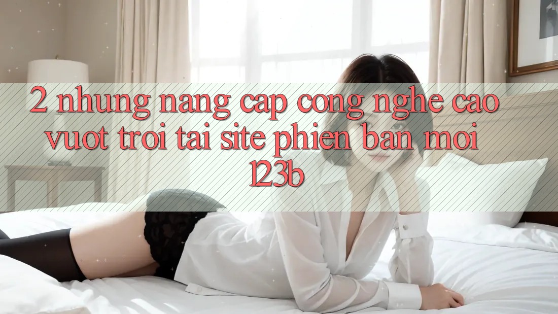2. Những Nâng Cấp Công Nghệ Cao vượt trội Tại Site Phiên bản mới 123b 2. Những Nâng Cấp Công Nghệ Cao vượt trội Tại Site Phiên bản mới 123b