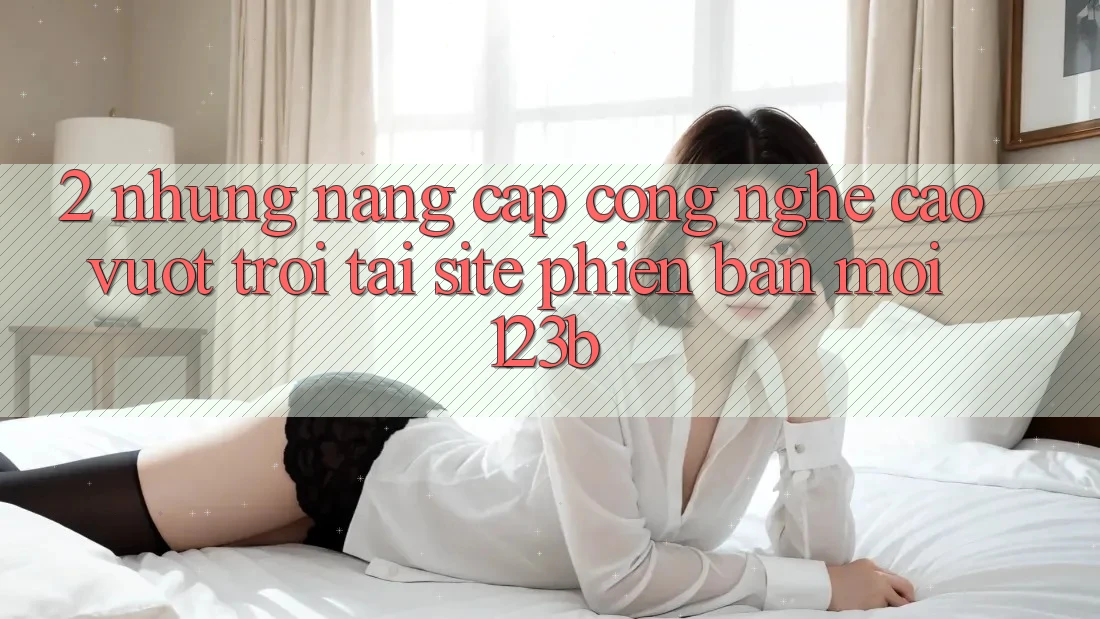 2. Những Nâng Cấp Công Nghệ Cao vượt trội Tại Site Phiên bản mới 123b 2. Những Nâng Cấp Công Nghệ Cao vượt trội Tại Site Phiên bản mới 123b