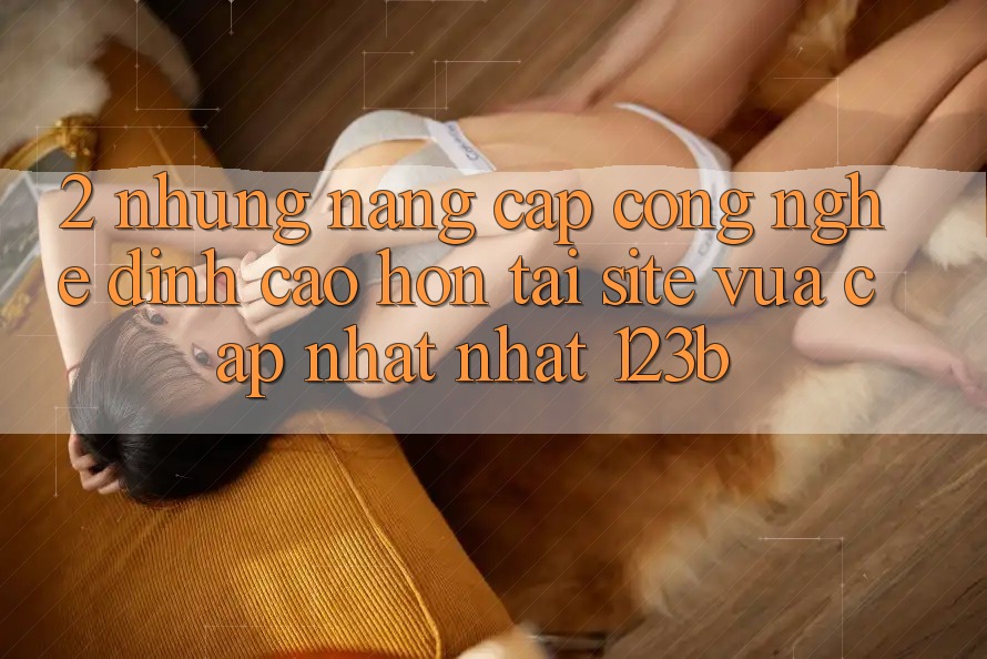 2. Những Nâng Cấp Công Nghệ Đỉnh cao hơn Tại Site Vừa cập nhật Nhất 123b 2. Những Nâng Cấp Công Nghệ Đỉnh cao hơn Tại Site Vừa cập nhật Nhất 123b