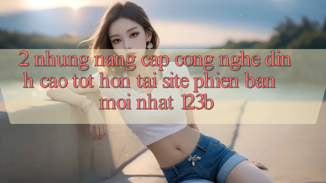 2. Những Nâng Cấp Công Nghệ Đỉnh cao tốt hơn Tại Site Phiên bản mới Nhất 123b 2. Những Nâng Cấp Công Nghệ Đỉnh cao tốt hơn Tại Site Phiên bản mới Nhất 123b