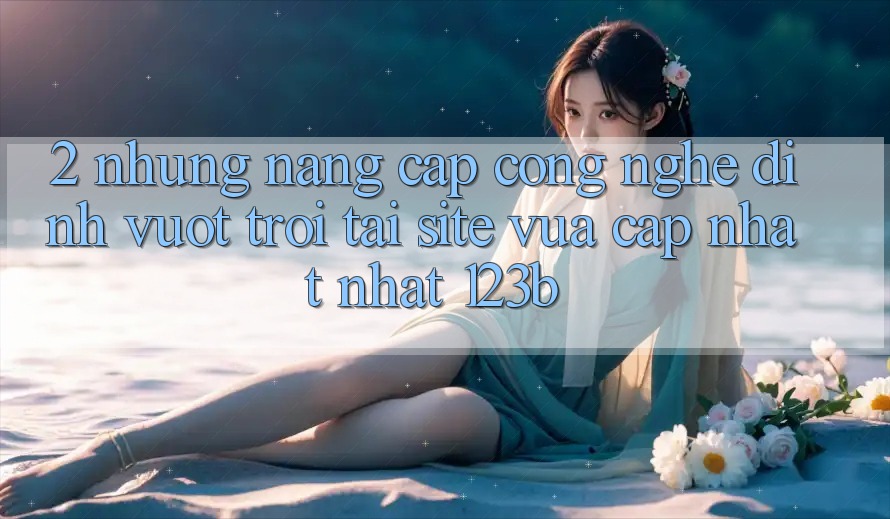 2. Những Nâng Cấp Công Nghệ Đỉnh vượt trội Tại Site Vừa cập nhật Nhất 123b 2. Những Nâng Cấp Công Nghệ Đỉnh vượt trội Tại Site Vừa cập nhật Nhất 123b