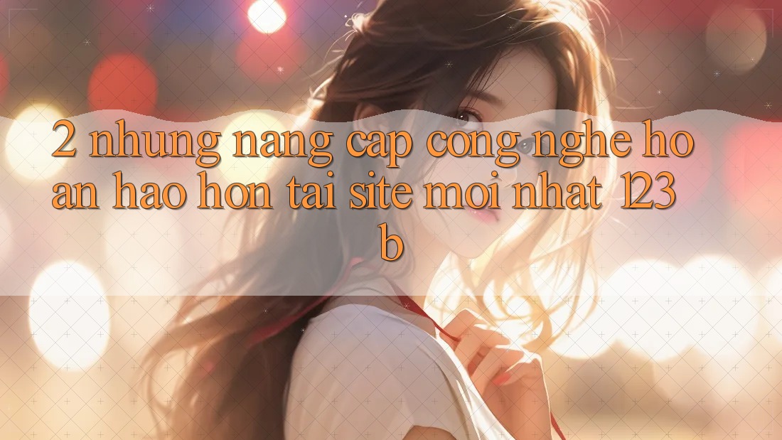 2. Những Nâng Cấp Công Nghệ Hoàn hảo hơn Tại Site Mới Nhất 123b 2. Những Nâng Cấp Công Nghệ Hoàn hảo hơn Tại Site Mới Nhất 123b