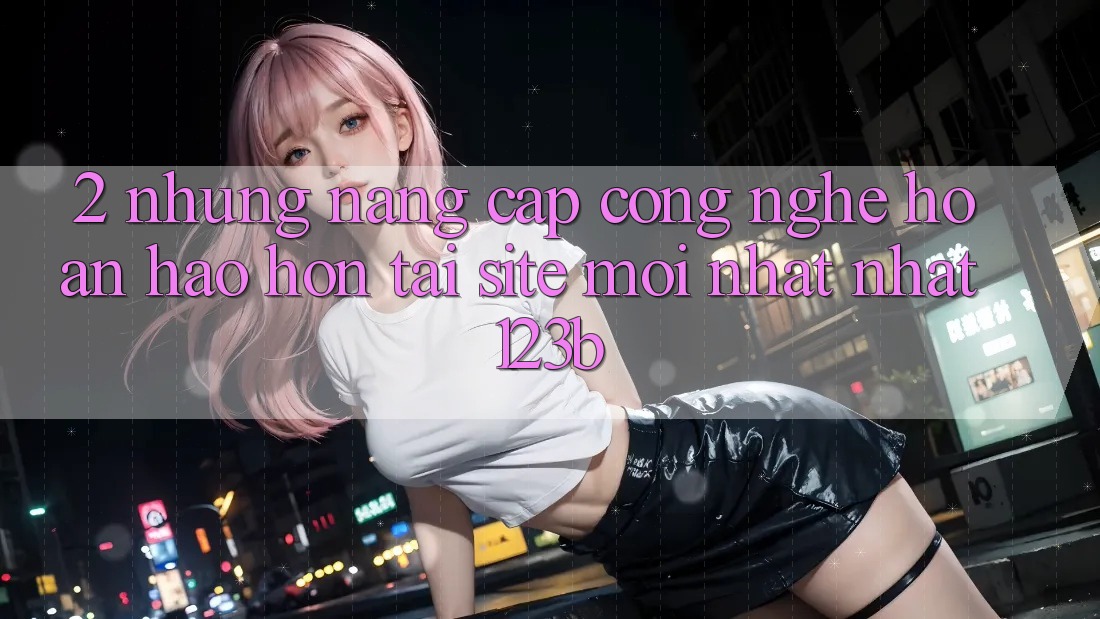 2. Những Nâng Cấp Công Nghệ Hoàn hảo hơn Tại Site Mới nhất Nhất 123b 2. Những Nâng Cấp Công Nghệ Hoàn hảo hơn Tại Site Mới nhất Nhất 123b