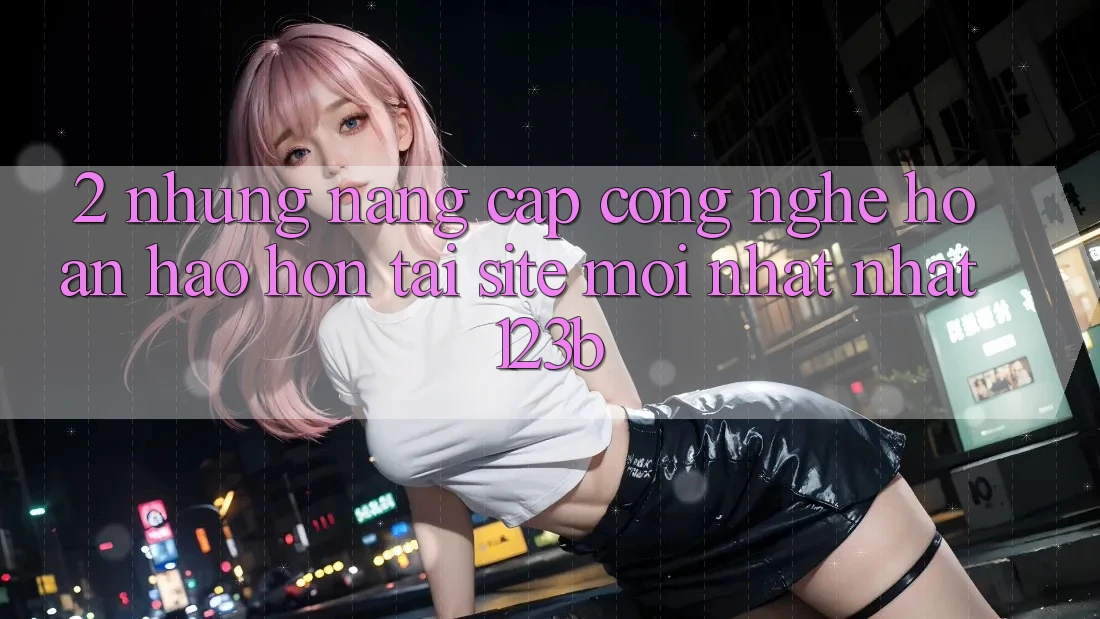 2. Những Nâng Cấp Công Nghệ Hoàn hảo hơn Tại Site Mới nhất Nhất 123b 2. Những Nâng Cấp Công Nghệ Hoàn hảo hơn Tại Site Mới nhất Nhất 123b