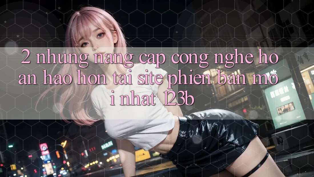 2. Những Nâng Cấp Công Nghệ Hoàn hảo hơn Tại Site Phiên bản mới Nhất 123b 2. Những Nâng Cấp Công Nghệ Hoàn hảo hơn Tại Site Phiên bản mới Nhất 123b
