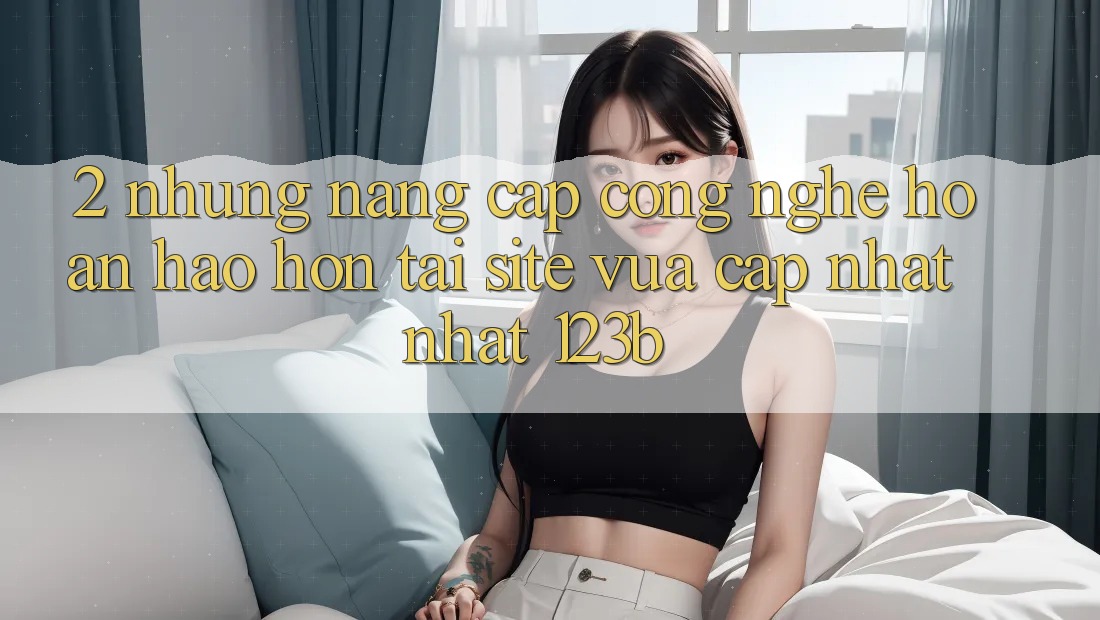 2. Những Nâng Cấp Công Nghệ Hoàn hảo hơn Tại Site Vừa cập nhật Nhất 123b 2. Những Nâng Cấp Công Nghệ Hoàn hảo hơn Tại Site Vừa cập nhật Nhất 123b