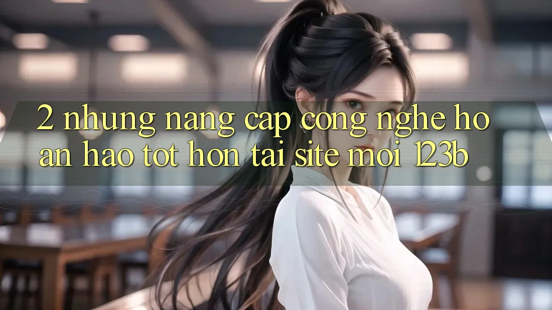 2. Những Nâng Cấp Công Nghệ Hoàn hảo tốt hơn Tại Site Mới 123b 2. Những Nâng Cấp Công Nghệ Hoàn hảo tốt hơn Tại Site Mới 123b