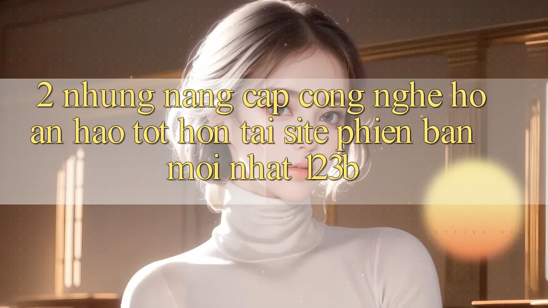 2. Những Nâng Cấp Công Nghệ Hoàn hảo tốt hơn Tại Site Phiên bản mới nhất 123b 2. Những Nâng Cấp Công Nghệ Hoàn hảo tốt hơn Tại Site Phiên bản mới nhất 123b