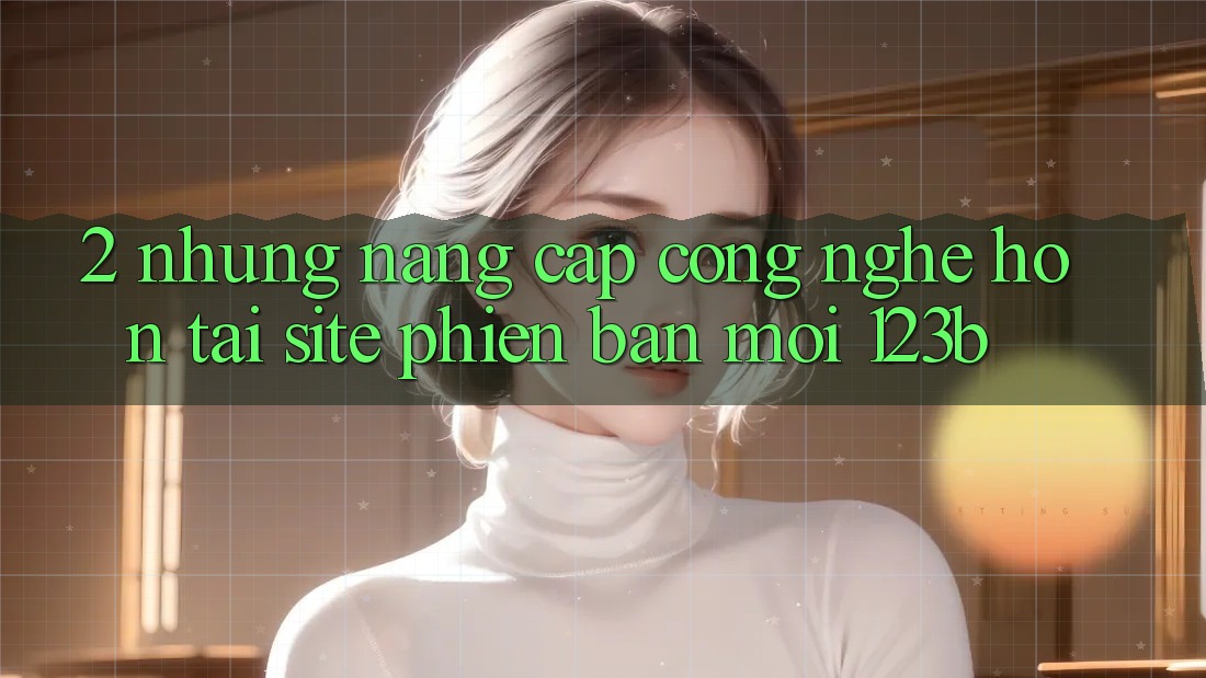 2. Những Nâng Cấp Công Nghệ Hơn Tại Site Phiên bản mới 123b 2. Những Nâng Cấp Công Nghệ Hơn Tại Site Phiên bản mới 123b