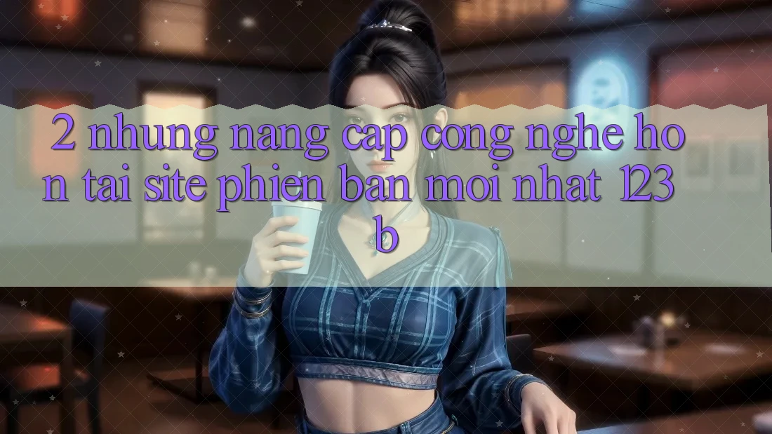2. Những Nâng Cấp Công Nghệ Hơn Tại Site Phiên bản mới Nhất 123b 2. Những Nâng Cấp Công Nghệ Hơn Tại Site Phiên bản mới Nhất 123b