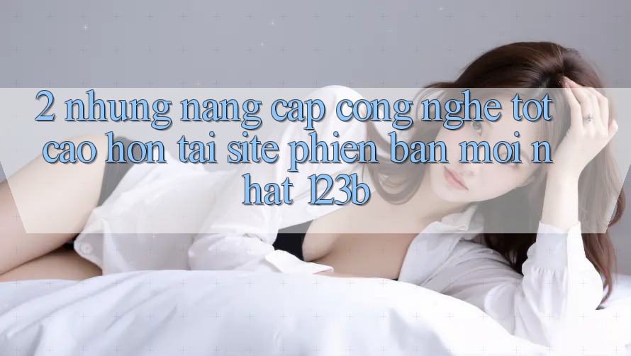 2. Những Nâng Cấp Công Nghệ Tốt cao hơn Tại Site Phiên bản mới Nhất 123b 2. Những Nâng Cấp Công Nghệ Tốt cao hơn Tại Site Phiên bản mới Nhất 123b