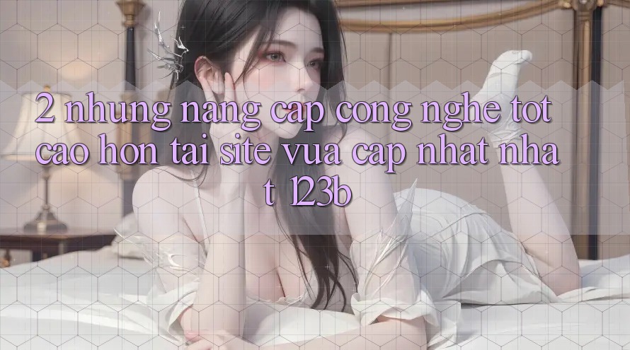 2. Những Nâng Cấp Công Nghệ Tốt cao hơn Tại Site Vừa cập nhật Nhất 123b