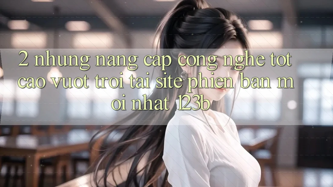 2. Những Nâng Cấp Công Nghệ Tốt cao vượt trội Tại Site Phiên bản mới Nhất 123b 2. Những Nâng Cấp Công Nghệ Tốt cao vượt trội Tại Site Phiên bản mới Nhất 123b