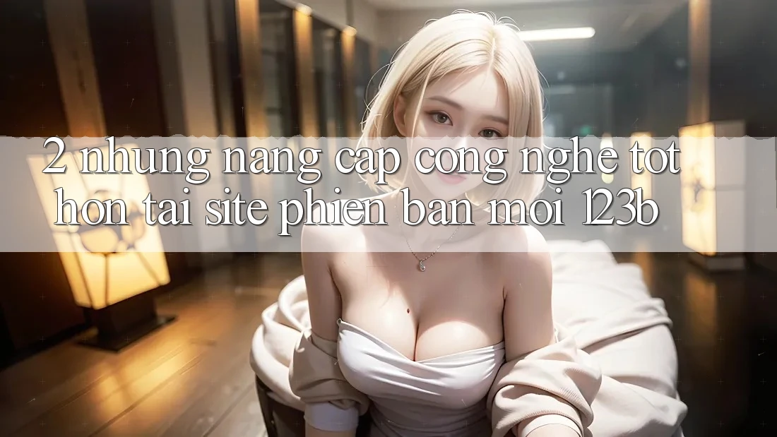 2. Những Nâng Cấp Công Nghệ Tốt hơn Tại Site Phiên bản mới 123b 2. Những Nâng Cấp Công Nghệ Tốt hơn Tại Site Phiên bản mới 123b