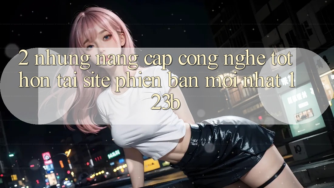 2. Những Nâng Cấp Công Nghệ Tốt hơn Tại Site Phiên bản mới Nhất 123b 2. Những Nâng Cấp Công Nghệ Tốt hơn Tại Site Phiên bản mới Nhất 123b