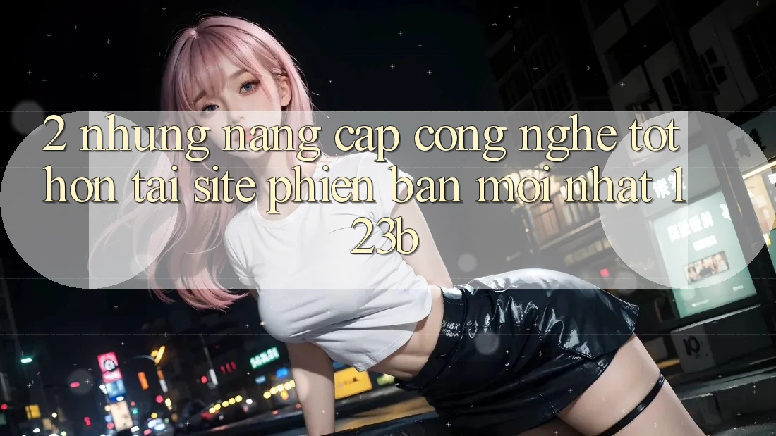 2. Những Nâng Cấp Công Nghệ Tốt hơn Tại Site Phiên bản mới Nhất 123b 2. Những Nâng Cấp Công Nghệ Tốt hơn Tại Site Phiên bản mới Nhất 123b