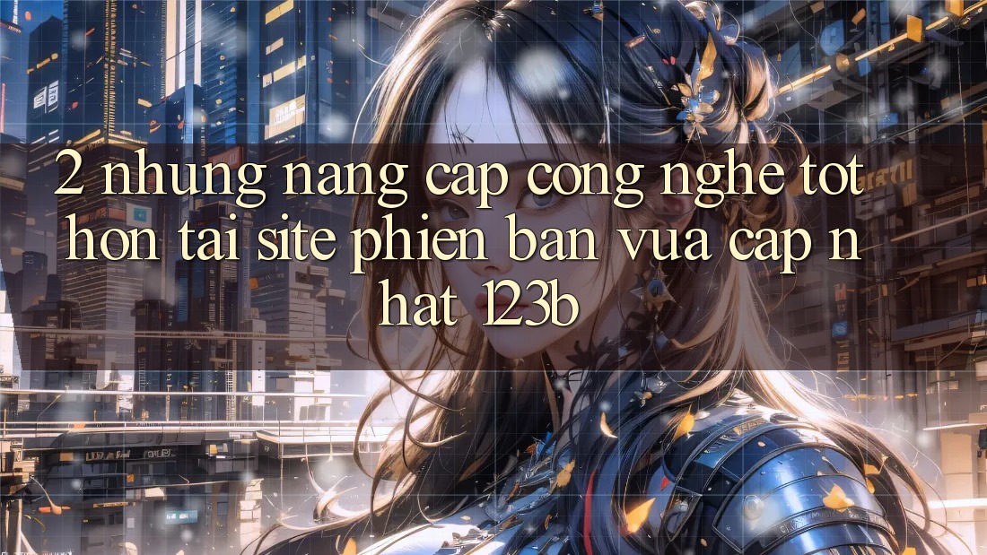 2. Những Nâng Cấp Công Nghệ Tốt hơn Tại Site Phiên bản vừa cập nhật 123b 2. Những Nâng Cấp Công Nghệ Tốt hơn Tại Site Phiên bản vừa cập nhật 123b