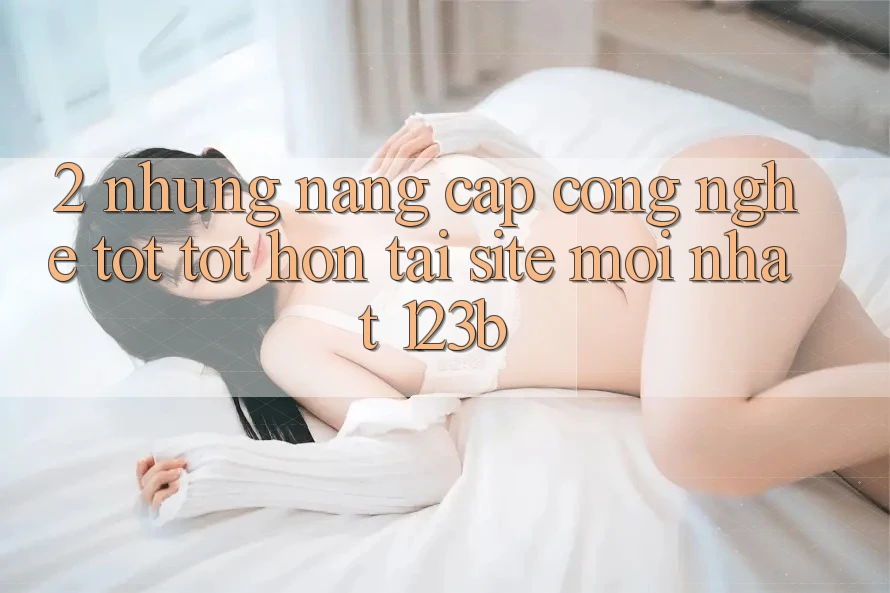 2. Những Nâng Cấp Công Nghệ Tốt tốt hơn Tại Site Mới Nhất 123b 2. Những Nâng Cấp Công Nghệ Tốt tốt hơn Tại Site Mới Nhất 123b