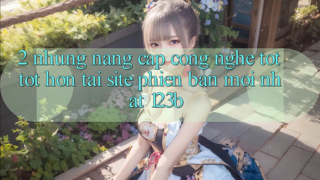 2. Những Nâng Cấp Công Nghệ Tốt tốt hơn Tại Site Phiên bản mới Nhất 123b 2. Những Nâng Cấp Công Nghệ Tốt tốt hơn Tại Site Phiên bản mới Nhất 123b