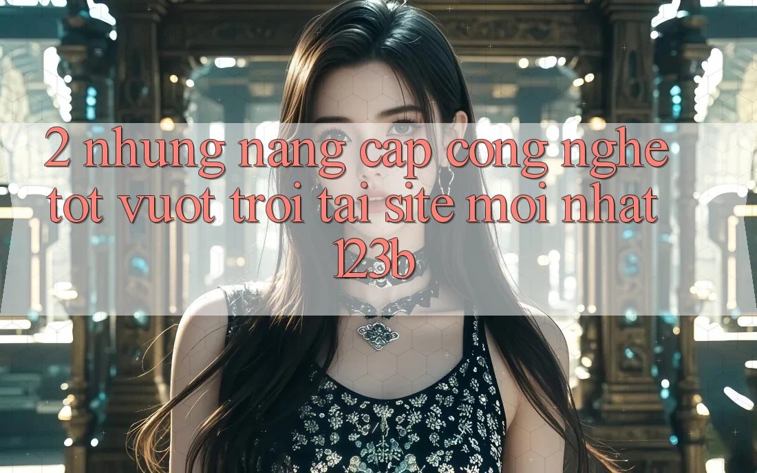 2. Những Nâng Cấp Công Nghệ Tốt vượt trội Tại Site Mới Nhất 123b 2. Những Nâng Cấp Công Nghệ Tốt vượt trội Tại Site Mới Nhất 123b