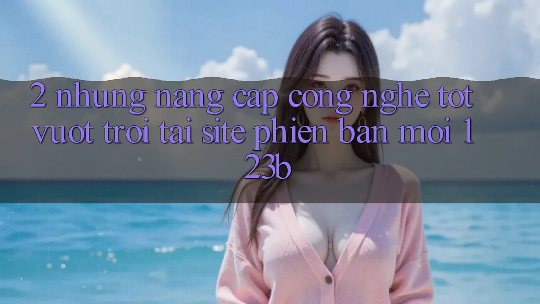 2. Những Nâng Cấp Công Nghệ Tốt vượt trội Tại Site Phiên bản mới 123b 2. Những Nâng Cấp Công Nghệ Tốt vượt trội Tại Site Phiên bản mới 123b